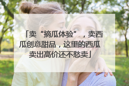 卖“摘瓜体验”，卖西瓜创意甜品，这里的西瓜卖出高价还不愁卖