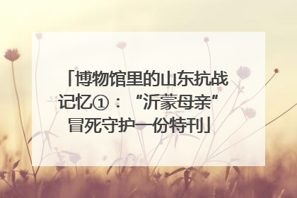 博物馆里的山东抗战记忆①：“沂蒙母亲”冒死守护一份特刊