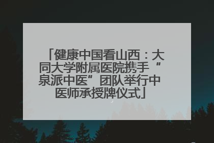 健康中国看山西：大同大学附属医院携手“泉派中医”团队举行中医师承授牌仪式