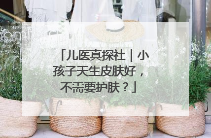 儿医真探社｜小孩子天生皮肤好，不需要护肤？