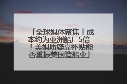 全球媒体聚焦丨成本约为亚洲船厂5倍！美媒质疑靠补贴能否重振美国造船业
