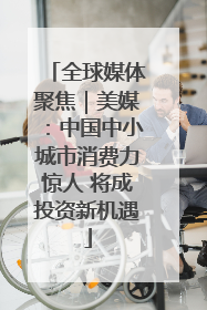 全球媒体聚焦｜美媒：中国中小城市消费力惊人 将成投资新机遇