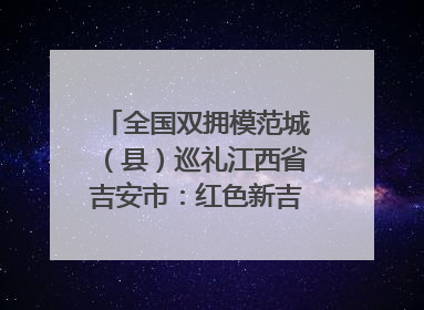 全国双拥模范城（县）巡礼江西省吉安市：红色新吉安 续写新荣光 奋力谱写新时代双拥工作新篇章