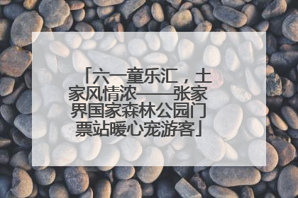 六一童乐汇，土家风情浓——张家界国家森林公园门票站暖心宠游客