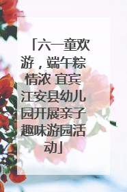 六一童欢游，端午粽情浓 宜宾江安县幼儿园开展亲子趣味游园活动