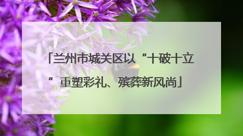 兰州市城关区以“十破十立”重塑彩礼、殡葬新风尚