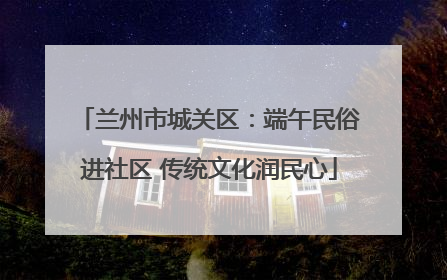 兰州市城关区：端午民俗进社区 传统文化润民心