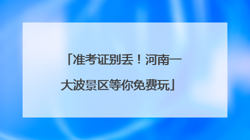 准考证别丢！河南一大波景区等你免费玩