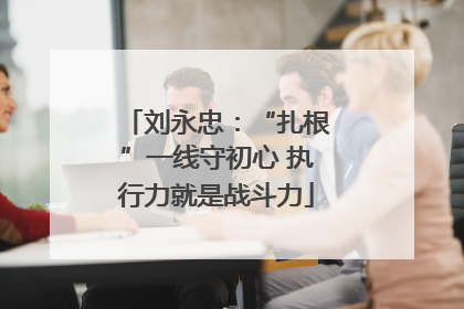 刘永忠：“扎根”一线守初心 执行力就是战斗力