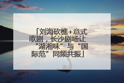 刘海砍樵+意式歌剧，长沙剧场让“湖湘味”与“国际范”同频共振