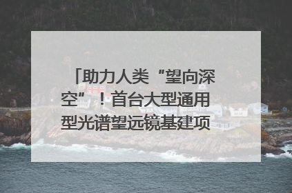 助力人类“望向深空”！首台大型通用型光谱望远镜基建项目破土动工