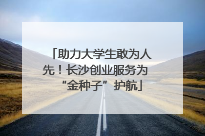 助力大学生敢为人先！长沙创业服务为“金种子”护航