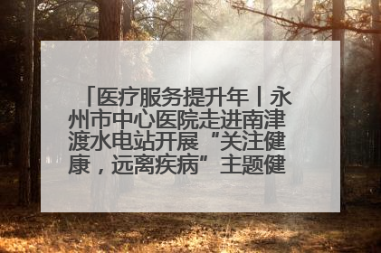 医疗服务提升年丨永州市中心医院走进南津渡水电站开展“关注健康，远离疾病”主题健康促进活动