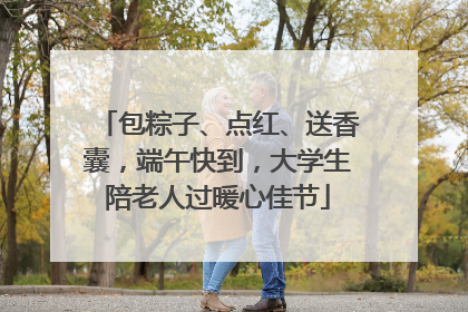 包粽子、点红、送香囊，端午快到，大学生陪老人过暖心佳节