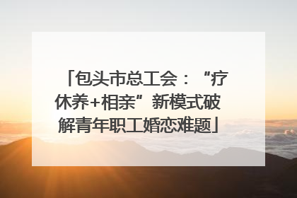 包头市总工会：“疗休养+相亲”新模式破解青年职工婚恋难题