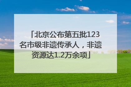 北京公布第五批123名市级非遗传承人，非遗资源达1.2万余项