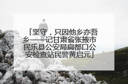 坚守,只因他乡亦吾乡——记甘肃省张掖市民乐县公安局扁都口公安检查站民警黄启元