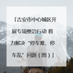 吉安市中心城区开展专项整治行动 着力解决“停车难、停车乱”问题（图）