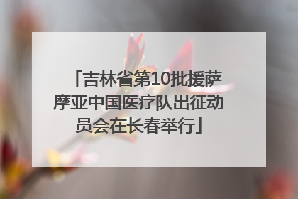 吉林省第10批援萨摩亚中国医疗队出征动员会在长春举行