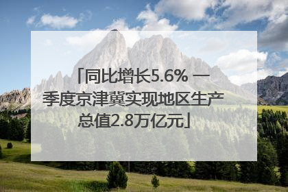 同比增长5.6% 一季度京津冀实现地区生产总值2.8万亿元