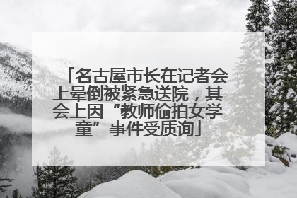 名古屋市长在记者会上晕倒被紧急送院，其会上因“教师偷拍女学童”事件受质询