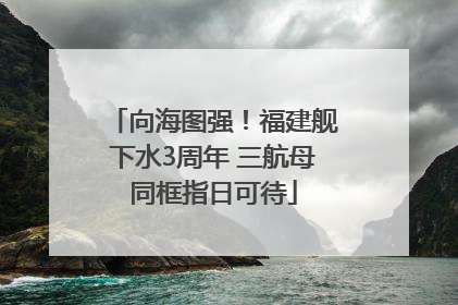 向海图强！福建舰下水3周年 三航母同框指日可待
