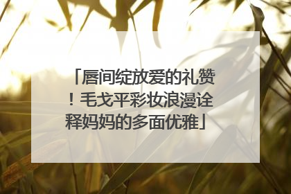 唇间绽放爱的礼赞！毛戈平彩妆浪漫诠释妈妈的多面优雅