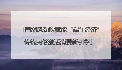 国潮风劲吹赋能“端午经济” 传统民俗激活消费新引擎