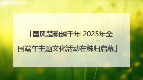 国风楚韵越千年 2025年全国端午主题文化活动在秭归启幕