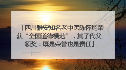 四川雅安知名老中医陈怀炯荣获“全国道德模范”，其子代父领奖：既是荣誉也是责任