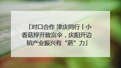 对口合作 津庆同行丨小香菇撑开致富伞，庆阳开边镇产业振兴有“蘑”力