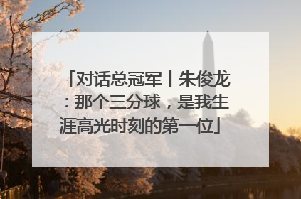 对话总冠军丨朱俊龙：那个三分球，是我生涯高光时刻的第一位