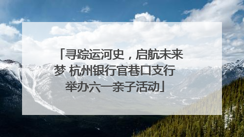 寻踪运河史，启航未来梦 杭州银行官巷口支行举办六一亲子活动