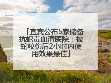 宜宾公布5家储备抗蛇毒血清医院：被蛇咬伤后2小时内使用效果最佳