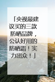 央视最建议买的三款防晒品牌，公认好用的防晒霜！实力出众！