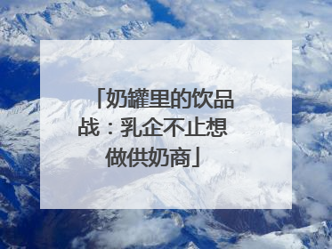 奶罐里的饮品战：乳企不止想做供奶商