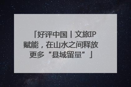 好评中国丨文旅IP赋能，在山水之间释放更多“县域留量”