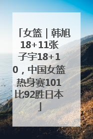 女篮｜韩旭18+11张子宇18+10，中国女篮热身赛101比92胜日本