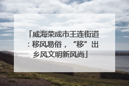 威海荣成市王连街道：移风易俗，“移”出乡风文明新风尚