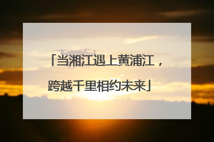 当湘江遇上黄浦江，跨越千里相约未来