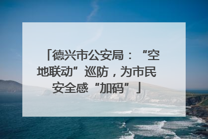 德兴市公安局：“空地联动”巡防，为市民安全感“加码”
