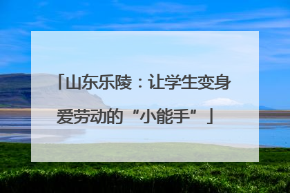山东乐陵：让学生变身爱劳动的“小能手”