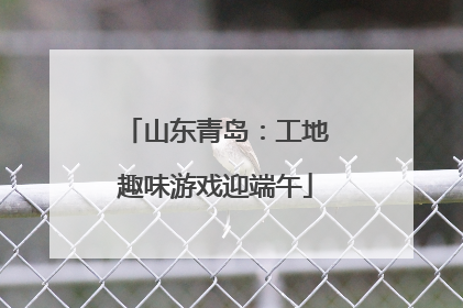 山东青岛：工地趣味游戏迎端午