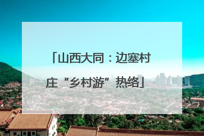 山西大同：边塞村庄“乡村游”热络