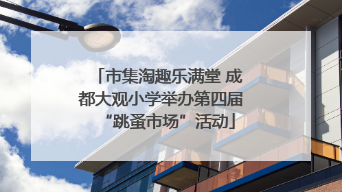 市集淘趣乐满堂 成都大观小学举办第四届“跳蚤市场”活动