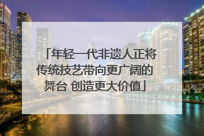 年轻一代非遗人正将传统技艺带向更广阔的舞台 创造更大价值