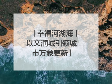 幸福河湖海丨以文润城引领城市万象更新