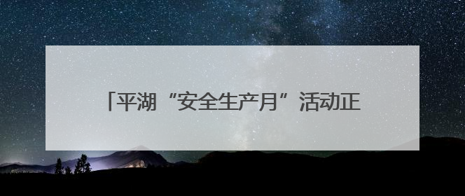 平湖“安全生产月”活动正式启动，全民共筑安全防线