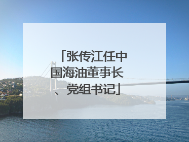 张传江任中国海油董事长、党组书记