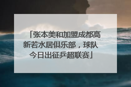 张本美和加盟成都高新若水居俱乐部，球队今日出征乒超联赛